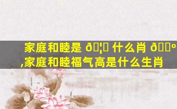 家庭和睦是 🦊 什么肖 🌺 ,家庭和睦福气高是什么生肖
